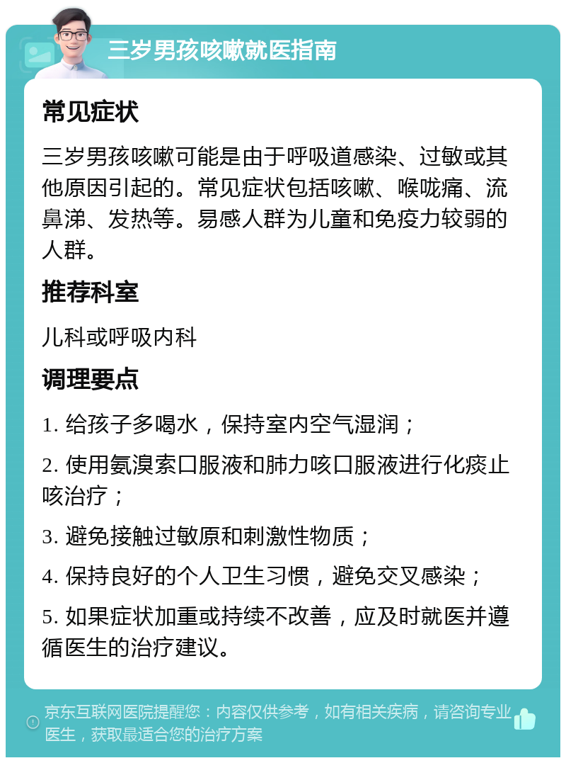 三岁男孩咳嗽就医指南 常见症状 三岁男孩咳嗽可能是由于呼吸道感染、过敏或其他原因引起的。常见症状包括咳嗽、喉咙痛、流鼻涕、发热等。易感人群为儿童和免疫力较弱的人群。 推荐科室 儿科或呼吸内科 调理要点 1. 给孩子多喝水，保持室内空气湿润； 2. 使用氨溴索口服液和肺力咳口服液进行化痰止咳治疗； 3. 避免接触过敏原和刺激性物质； 4. 保持良好的个人卫生习惯，避免交叉感染； 5. 如果症状加重或持续不改善，应及时就医并遵循医生的治疗建议。