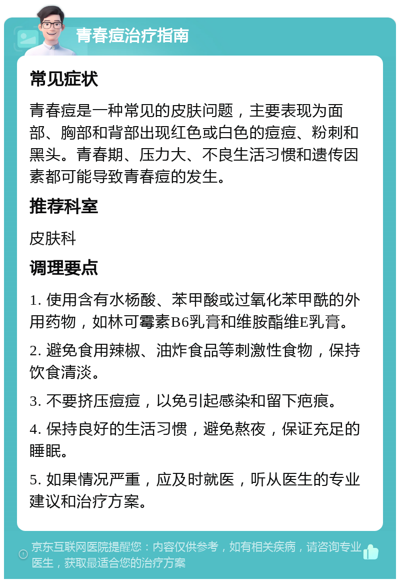 青春痘治疗指南 常见症状 青春痘是一种常见的皮肤问题，主要表现为面部、胸部和背部出现红色或白色的痘痘、粉刺和黑头。青春期、压力大、不良生活习惯和遗传因素都可能导致青春痘的发生。 推荐科室 皮肤科 调理要点 1. 使用含有水杨酸、苯甲酸或过氧化苯甲酰的外用药物，如林可霉素B6乳膏和维胺酯维E乳膏。 2. 避免食用辣椒、油炸食品等刺激性食物，保持饮食清淡。 3. 不要挤压痘痘，以免引起感染和留下疤痕。 4. 保持良好的生活习惯，避免熬夜，保证充足的睡眠。 5. 如果情况严重，应及时就医，听从医生的专业建议和治疗方案。