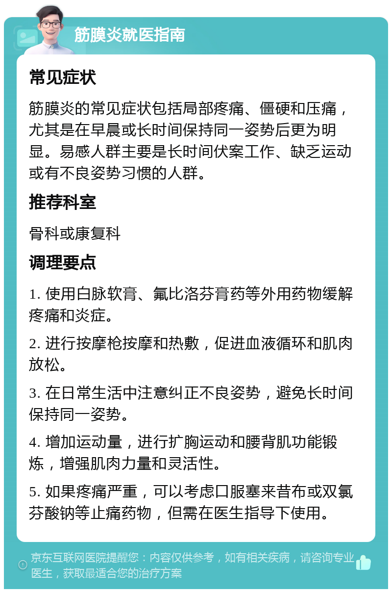 筋膜炎就医指南 常见症状 筋膜炎的常见症状包括局部疼痛、僵硬和压痛，尤其是在早晨或长时间保持同一姿势后更为明显。易感人群主要是长时间伏案工作、缺乏运动或有不良姿势习惯的人群。 推荐科室 骨科或康复科 调理要点 1. 使用白脉软膏、氟比洛芬膏药等外用药物缓解疼痛和炎症。 2. 进行按摩枪按摩和热敷，促进血液循环和肌肉放松。 3. 在日常生活中注意纠正不良姿势，避免长时间保持同一姿势。 4. 增加运动量，进行扩胸运动和腰背肌功能锻炼，增强肌肉力量和灵活性。 5. 如果疼痛严重，可以考虑口服塞来昔布或双氯芬酸钠等止痛药物，但需在医生指导下使用。