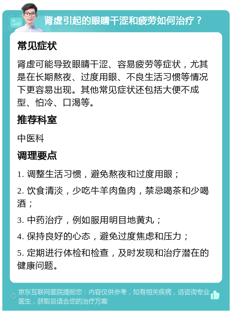 肾虚引起的眼睛干涩和疲劳如何治疗？ 常见症状 肾虚可能导致眼睛干涩、容易疲劳等症状，尤其是在长期熬夜、过度用眼、不良生活习惯等情况下更容易出现。其他常见症状还包括大便不成型、怕冷、口渴等。 推荐科室 中医科 调理要点 1. 调整生活习惯，避免熬夜和过度用眼； 2. 饮食清淡，少吃牛羊肉鱼肉，禁忌喝茶和少喝酒； 3. 中药治疗，例如服用明目地黄丸； 4. 保持良好的心态，避免过度焦虑和压力； 5. 定期进行体检和检查，及时发现和治疗潜在的健康问题。