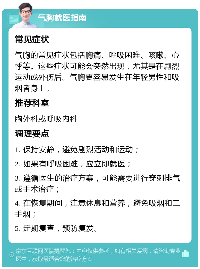 气胸就医指南 常见症状 气胸的常见症状包括胸痛、呼吸困难、咳嗽、心悸等。这些症状可能会突然出现，尤其是在剧烈运动或外伤后。气胸更容易发生在年轻男性和吸烟者身上。 推荐科室 胸外科或呼吸内科 调理要点 1. 保持安静，避免剧烈活动和运动； 2. 如果有呼吸困难，应立即就医； 3. 遵循医生的治疗方案，可能需要进行穿刺排气或手术治疗； 4. 在恢复期间，注意休息和营养，避免吸烟和二手烟； 5. 定期复查，预防复发。