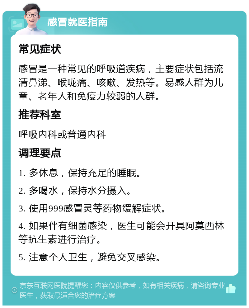 感冒就医指南 常见症状 感冒是一种常见的呼吸道疾病，主要症状包括流清鼻涕、喉咙痛、咳嗽、发热等。易感人群为儿童、老年人和免疫力较弱的人群。 推荐科室 呼吸内科或普通内科 调理要点 1. 多休息，保持充足的睡眠。 2. 多喝水，保持水分摄入。 3. 使用999感冒灵等药物缓解症状。 4. 如果伴有细菌感染，医生可能会开具阿莫西林等抗生素进行治疗。 5. 注意个人卫生，避免交叉感染。