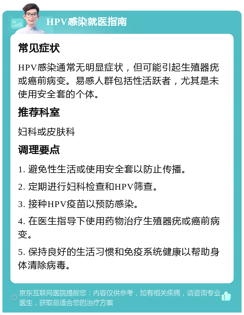 HPV感染就医指南 常见症状 HPV感染通常无明显症状，但可能引起生殖器疣或癌前病变。易感人群包括性活跃者，尤其是未使用安全套的个体。 推荐科室 妇科或皮肤科 调理要点 1. 避免性生活或使用安全套以防止传播。 2. 定期进行妇科检查和HPV筛查。 3. 接种HPV疫苗以预防感染。 4. 在医生指导下使用药物治疗生殖器疣或癌前病变。 5. 保持良好的生活习惯和免疫系统健康以帮助身体清除病毒。