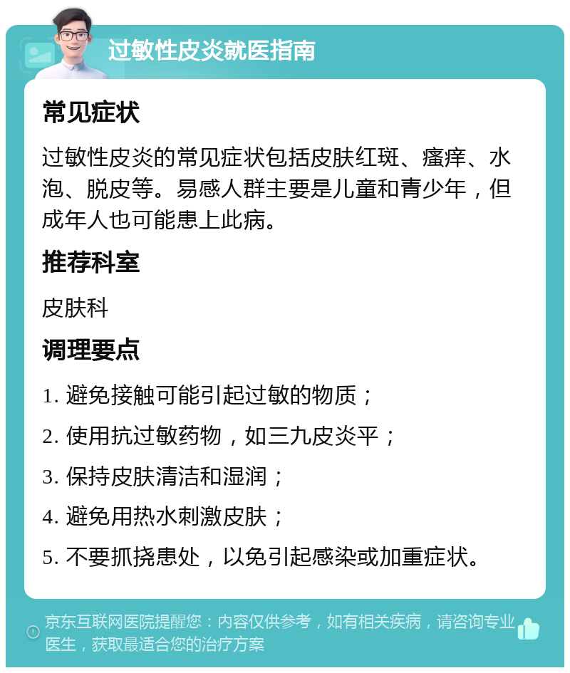 过敏性皮炎就医指南 常见症状 过敏性皮炎的常见症状包括皮肤红斑、瘙痒、水泡、脱皮等。易感人群主要是儿童和青少年，但成年人也可能患上此病。 推荐科室 皮肤科 调理要点 1. 避免接触可能引起过敏的物质； 2. 使用抗过敏药物，如三九皮炎平； 3. 保持皮肤清洁和湿润； 4. 避免用热水刺激皮肤； 5. 不要抓挠患处，以免引起感染或加重症状。