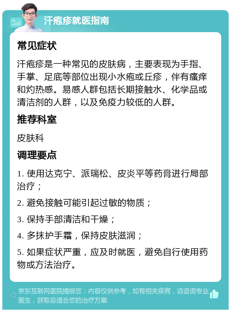 汗疱疹就医指南 常见症状 汗疱疹是一种常见的皮肤病，主要表现为手指、手掌、足底等部位出现小水疱或丘疹，伴有瘙痒和灼热感。易感人群包括长期接触水、化学品或清洁剂的人群，以及免疫力较低的人群。 推荐科室 皮肤科 调理要点 1. 使用达克宁、派瑞松、皮炎平等药膏进行局部治疗； 2. 避免接触可能引起过敏的物质； 3. 保持手部清洁和干燥； 4. 多抹护手霜，保持皮肤滋润； 5. 如果症状严重，应及时就医，避免自行使用药物或方法治疗。