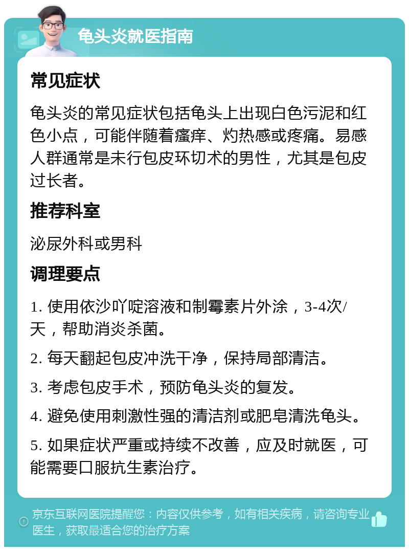 龟头炎就医指南 常见症状 龟头炎的常见症状包括龟头上出现白色污泥和红色小点，可能伴随着瘙痒、灼热感或疼痛。易感人群通常是未行包皮环切术的男性，尤其是包皮过长者。 推荐科室 泌尿外科或男科 调理要点 1. 使用依沙吖啶溶液和制霉素片外涂，3-4次/天，帮助消炎杀菌。 2. 每天翻起包皮冲洗干净，保持局部清洁。 3. 考虑包皮手术，预防龟头炎的复发。 4. 避免使用刺激性强的清洁剂或肥皂清洗龟头。 5. 如果症状严重或持续不改善，应及时就医，可能需要口服抗生素治疗。