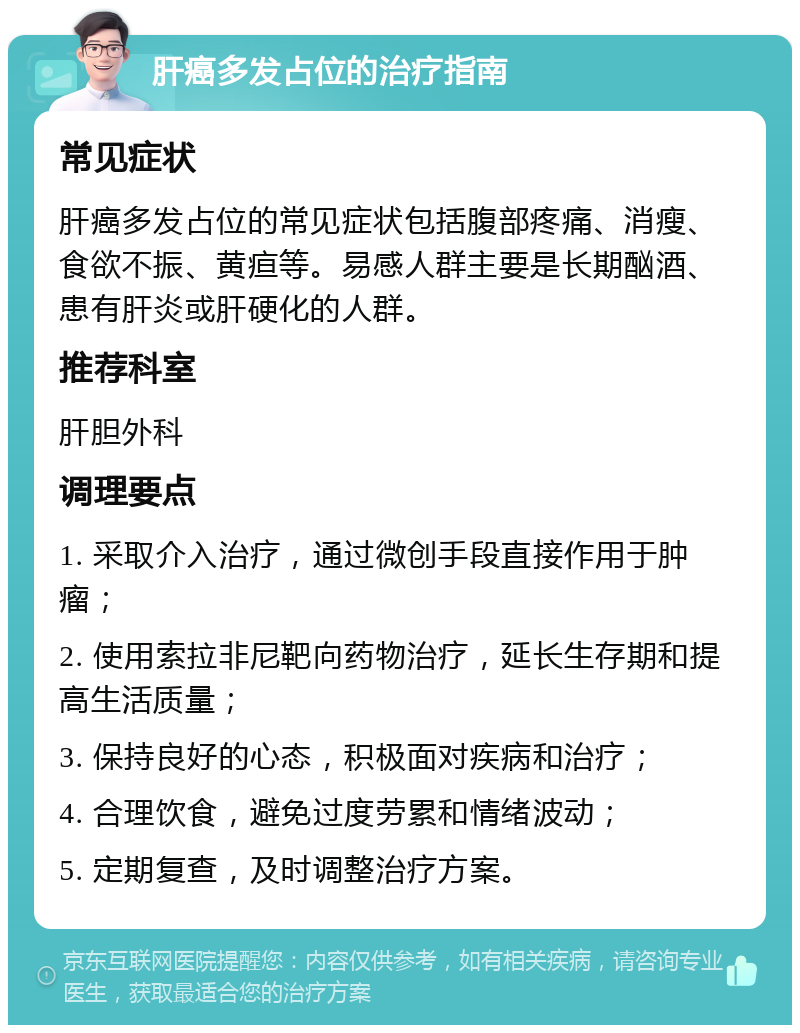 肝癌多发占位的治疗指南 常见症状 肝癌多发占位的常见症状包括腹部疼痛、消瘦、食欲不振、黄疸等。易感人群主要是长期酗酒、患有肝炎或肝硬化的人群。 推荐科室 肝胆外科 调理要点 1. 采取介入治疗，通过微创手段直接作用于肿瘤； 2. 使用索拉非尼靶向药物治疗，延长生存期和提高生活质量； 3. 保持良好的心态，积极面对疾病和治疗； 4. 合理饮食，避免过度劳累和情绪波动； 5. 定期复查，及时调整治疗方案。