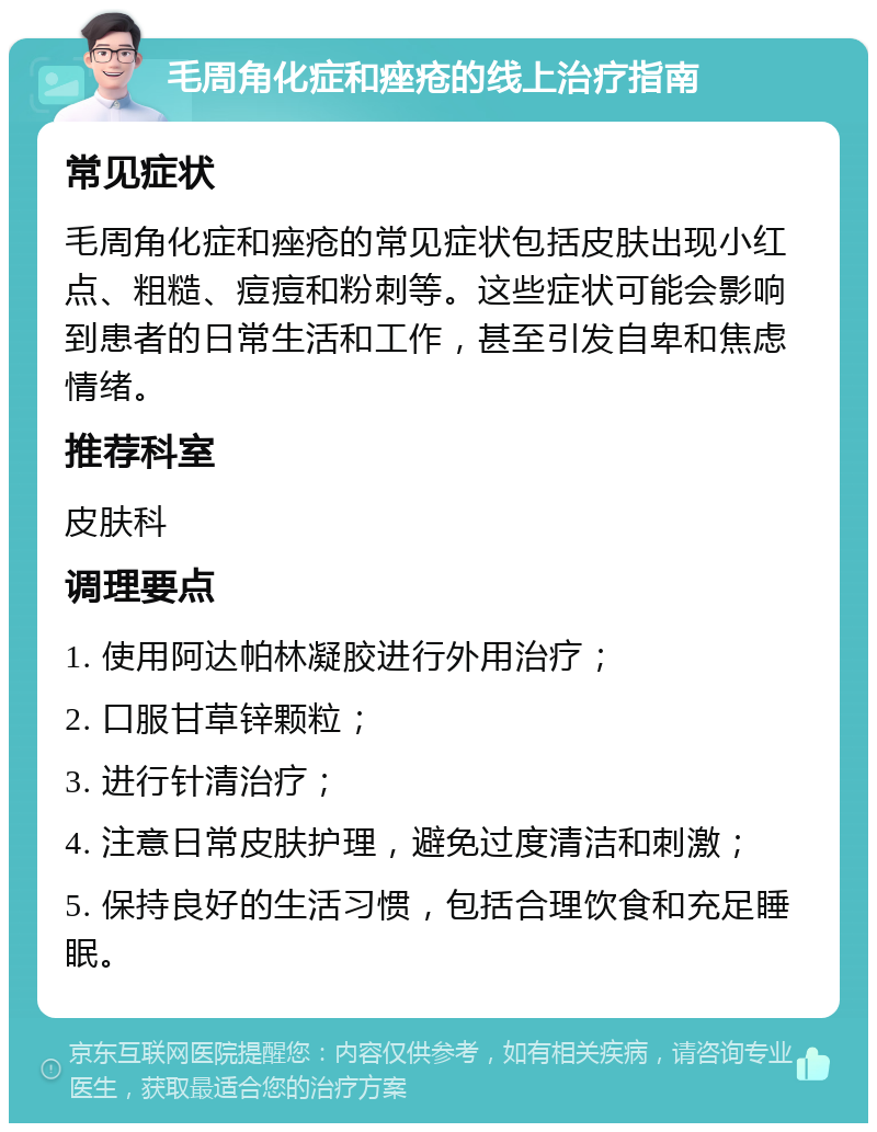 毛周角化症和痤疮的线上治疗指南 常见症状 毛周角化症和痤疮的常见症状包括皮肤出现小红点、粗糙、痘痘和粉刺等。这些症状可能会影响到患者的日常生活和工作，甚至引发自卑和焦虑情绪。 推荐科室 皮肤科 调理要点 1. 使用阿达帕林凝胶进行外用治疗； 2. 口服甘草锌颗粒； 3. 进行针清治疗； 4. 注意日常皮肤护理，避免过度清洁和刺激； 5. 保持良好的生活习惯，包括合理饮食和充足睡眠。