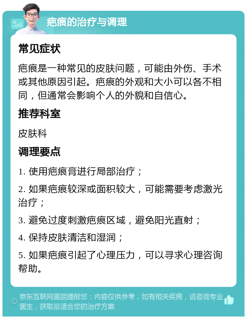 疤痕的治疗与调理 常见症状 疤痕是一种常见的皮肤问题，可能由外伤、手术或其他原因引起。疤痕的外观和大小可以各不相同，但通常会影响个人的外貌和自信心。 推荐科室 皮肤科 调理要点 1. 使用疤痕膏进行局部治疗； 2. 如果疤痕较深或面积较大，可能需要考虑激光治疗； 3. 避免过度刺激疤痕区域，避免阳光直射； 4. 保持皮肤清洁和湿润； 5. 如果疤痕引起了心理压力，可以寻求心理咨询帮助。