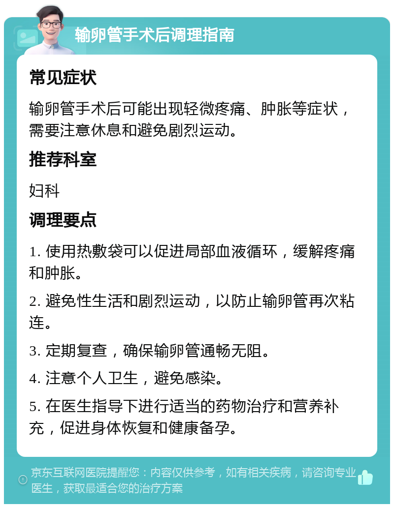 输卵管手术后调理指南 常见症状 输卵管手术后可能出现轻微疼痛、肿胀等症状，需要注意休息和避免剧烈运动。 推荐科室 妇科 调理要点 1. 使用热敷袋可以促进局部血液循环，缓解疼痛和肿胀。 2. 避免性生活和剧烈运动，以防止输卵管再次粘连。 3. 定期复查，确保输卵管通畅无阻。 4. 注意个人卫生，避免感染。 5. 在医生指导下进行适当的药物治疗和营养补充，促进身体恢复和健康备孕。