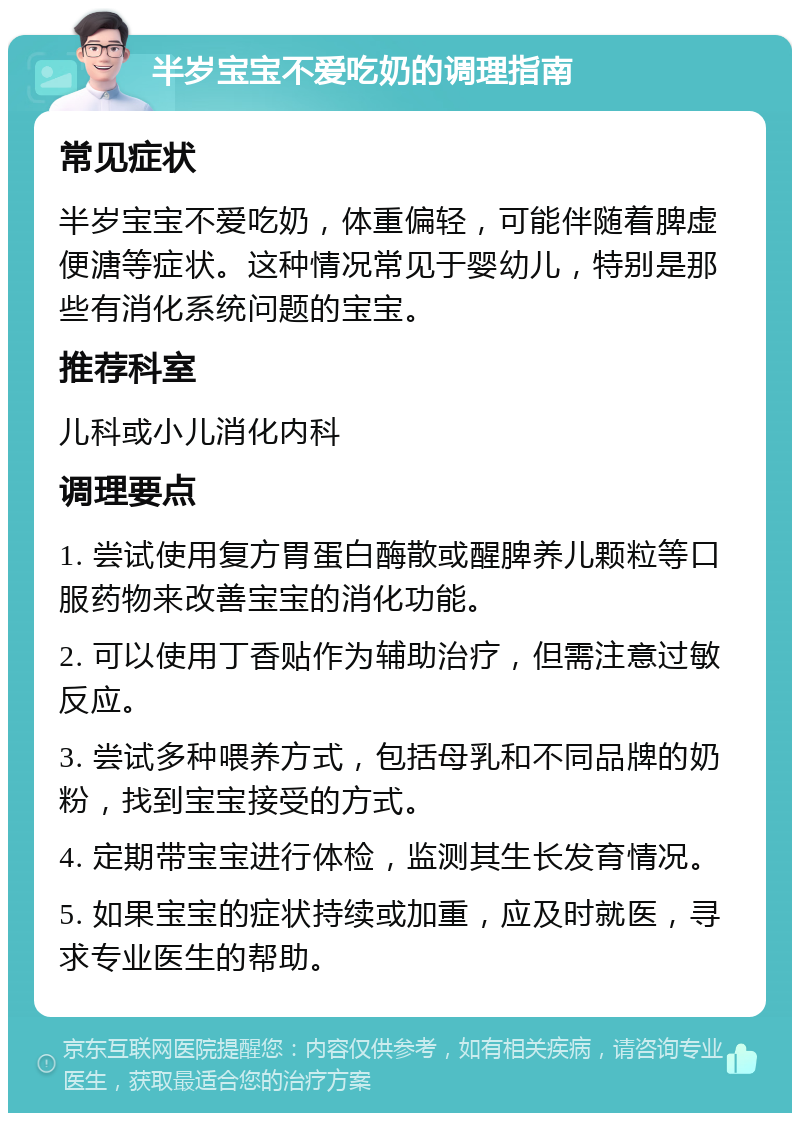 半岁宝宝不爱吃奶的调理指南 常见症状 半岁宝宝不爱吃奶，体重偏轻，可能伴随着脾虚便溏等症状。这种情况常见于婴幼儿，特别是那些有消化系统问题的宝宝。 推荐科室 儿科或小儿消化内科 调理要点 1. 尝试使用复方胃蛋白酶散或醒脾养儿颗粒等口服药物来改善宝宝的消化功能。 2. 可以使用丁香贴作为辅助治疗，但需注意过敏反应。 3. 尝试多种喂养方式，包括母乳和不同品牌的奶粉，找到宝宝接受的方式。 4. 定期带宝宝进行体检，监测其生长发育情况。 5. 如果宝宝的症状持续或加重，应及时就医，寻求专业医生的帮助。