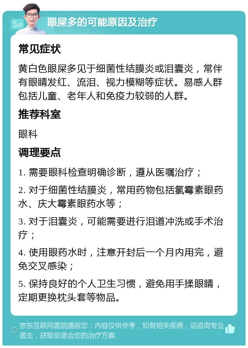 眼屎多的可能原因及治疗 常见症状 黄白色眼屎多见于细菌性结膜炎或泪囊炎，常伴有眼睛发红、流泪、视力模糊等症状。易感人群包括儿童、老年人和免疫力较弱的人群。 推荐科室 眼科 调理要点 1. 需要眼科检查明确诊断，遵从医嘱治疗； 2. 对于细菌性结膜炎，常用药物包括氯霉素眼药水、庆大霉素眼药水等； 3. 对于泪囊炎，可能需要进行泪道冲洗或手术治疗； 4. 使用眼药水时，注意开封后一个月内用完，避免交叉感染； 5. 保持良好的个人卫生习惯，避免用手揉眼睛，定期更换枕头套等物品。