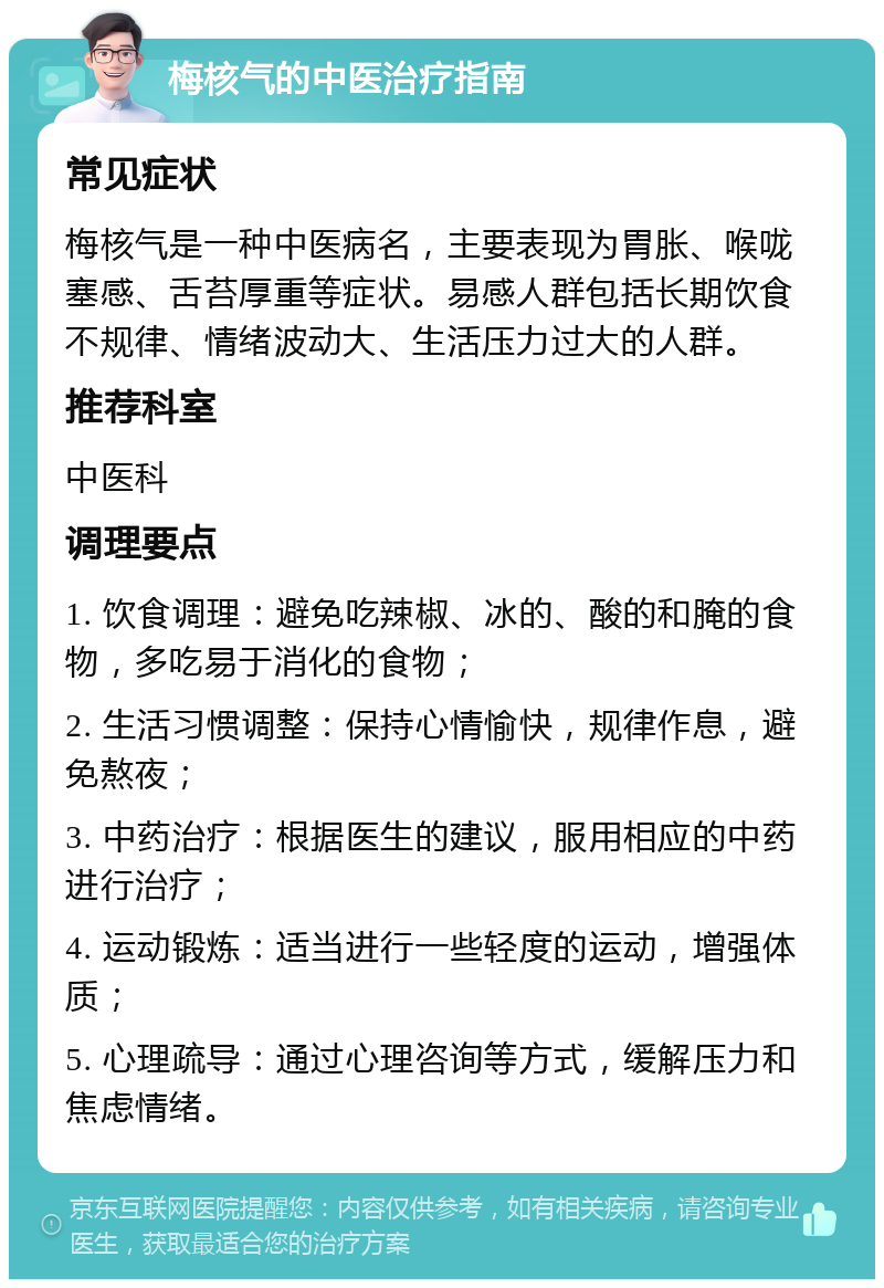 梅核气的中医治疗指南 常见症状 梅核气是一种中医病名，主要表现为胃胀、喉咙塞感、舌苔厚重等症状。易感人群包括长期饮食不规律、情绪波动大、生活压力过大的人群。 推荐科室 中医科 调理要点 1. 饮食调理：避免吃辣椒、冰的、酸的和腌的食物，多吃易于消化的食物； 2. 生活习惯调整：保持心情愉快，规律作息，避免熬夜； 3. 中药治疗：根据医生的建议，服用相应的中药进行治疗； 4. 运动锻炼：适当进行一些轻度的运动，增强体质； 5. 心理疏导：通过心理咨询等方式，缓解压力和焦虑情绪。