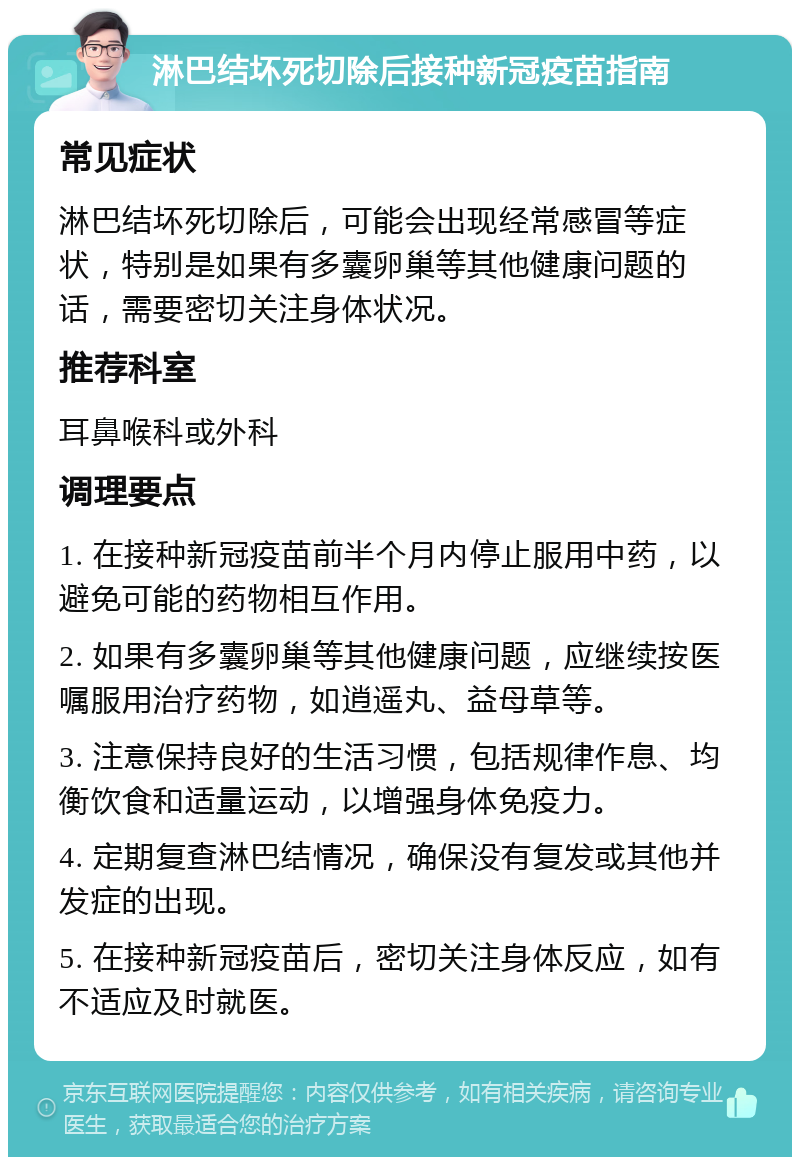 淋巴结坏死切除后接种新冠疫苗指南 常见症状 淋巴结坏死切除后，可能会出现经常感冒等症状，特别是如果有多囊卵巢等其他健康问题的话，需要密切关注身体状况。 推荐科室 耳鼻喉科或外科 调理要点 1. 在接种新冠疫苗前半个月内停止服用中药，以避免可能的药物相互作用。 2. 如果有多囊卵巢等其他健康问题，应继续按医嘱服用治疗药物，如逍遥丸、益母草等。 3. 注意保持良好的生活习惯，包括规律作息、均衡饮食和适量运动，以增强身体免疫力。 4. 定期复查淋巴结情况，确保没有复发或其他并发症的出现。 5. 在接种新冠疫苗后，密切关注身体反应，如有不适应及时就医。