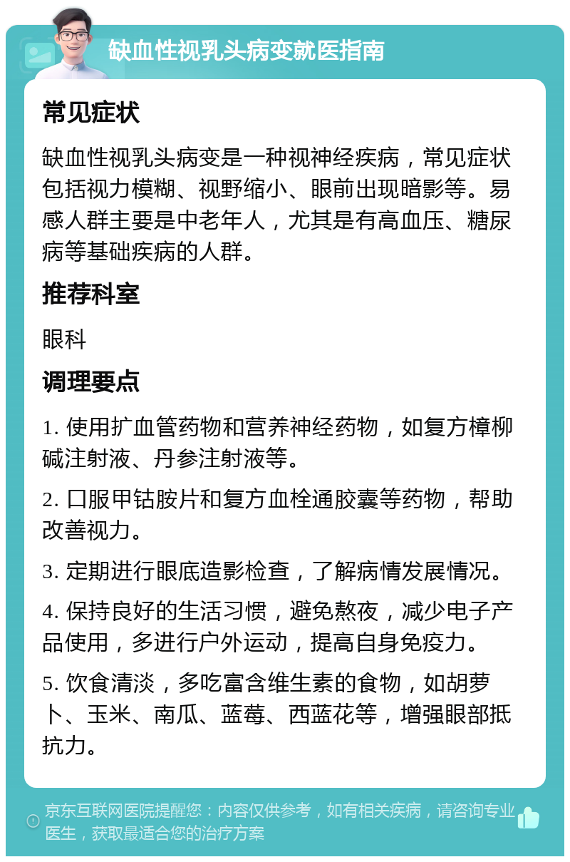 缺血性视乳头病变就医指南 常见症状 缺血性视乳头病变是一种视神经疾病，常见症状包括视力模糊、视野缩小、眼前出现暗影等。易感人群主要是中老年人，尤其是有高血压、糖尿病等基础疾病的人群。 推荐科室 眼科 调理要点 1. 使用扩血管药物和营养神经药物，如复方樟柳碱注射液、丹参注射液等。 2. 口服甲钴胺片和复方血栓通胶囊等药物，帮助改善视力。 3. 定期进行眼底造影检查，了解病情发展情况。 4. 保持良好的生活习惯，避免熬夜，减少电子产品使用，多进行户外运动，提高自身免疫力。 5. 饮食清淡，多吃富含维生素的食物，如胡萝卜、玉米、南瓜、蓝莓、西蓝花等，增强眼部抵抗力。