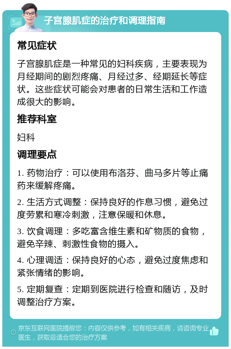 子宫腺肌症的治疗和调理指南 常见症状 子宫腺肌症是一种常见的妇科疾病，主要表现为月经期间的剧烈疼痛、月经过多、经期延长等症状。这些症状可能会对患者的日常生活和工作造成很大的影响。 推荐科室 妇科 调理要点 1. 药物治疗：可以使用布洛芬、曲马多片等止痛药来缓解疼痛。 2. 生活方式调整：保持良好的作息习惯，避免过度劳累和寒冷刺激，注意保暖和休息。 3. 饮食调理：多吃富含维生素和矿物质的食物，避免辛辣、刺激性食物的摄入。 4. 心理调适：保持良好的心态，避免过度焦虑和紧张情绪的影响。 5. 定期复查：定期到医院进行检查和随访，及时调整治疗方案。