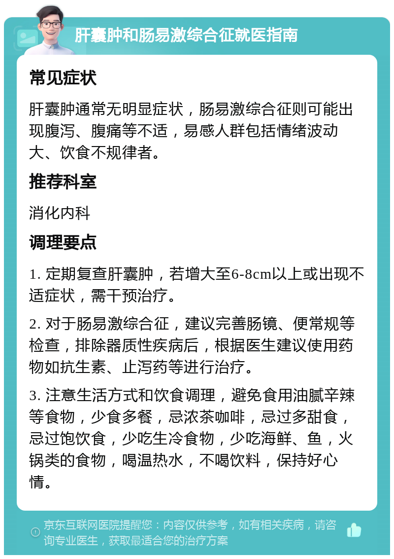 肝囊肿和肠易激综合征就医指南 常见症状 肝囊肿通常无明显症状，肠易激综合征则可能出现腹泻、腹痛等不适，易感人群包括情绪波动大、饮食不规律者。 推荐科室 消化内科 调理要点 1. 定期复查肝囊肿，若增大至6-8cm以上或出现不适症状，需干预治疗。 2. 对于肠易激综合征，建议完善肠镜、便常规等检查，排除器质性疾病后，根据医生建议使用药物如抗生素、止泻药等进行治疗。 3. 注意生活方式和饮食调理，避免食用油腻辛辣等食物，少食多餐，忌浓茶咖啡，忌过多甜食，忌过饱饮食，少吃生冷食物，少吃海鲜、鱼，火锅类的食物，喝温热水，不喝饮料，保持好心情。