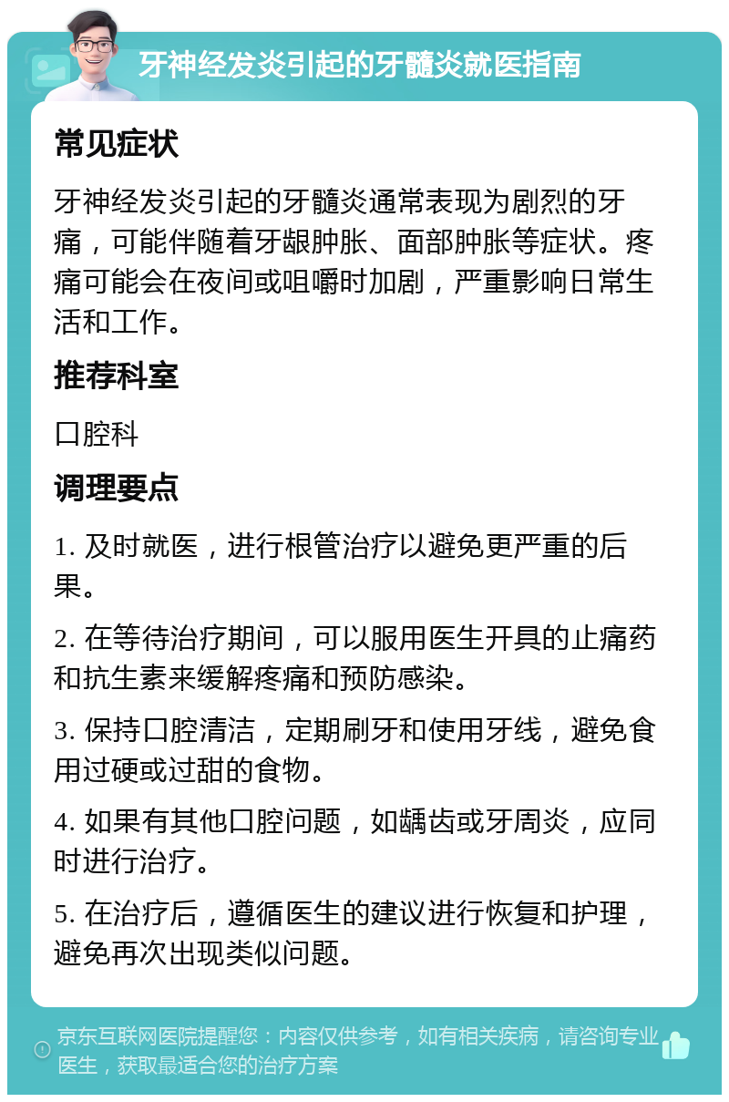 牙神经发炎引起的牙髓炎就医指南 常见症状 牙神经发炎引起的牙髓炎通常表现为剧烈的牙痛，可能伴随着牙龈肿胀、面部肿胀等症状。疼痛可能会在夜间或咀嚼时加剧，严重影响日常生活和工作。 推荐科室 口腔科 调理要点 1. 及时就医，进行根管治疗以避免更严重的后果。 2. 在等待治疗期间，可以服用医生开具的止痛药和抗生素来缓解疼痛和预防感染。 3. 保持口腔清洁，定期刷牙和使用牙线，避免食用过硬或过甜的食物。 4. 如果有其他口腔问题，如龋齿或牙周炎，应同时进行治疗。 5. 在治疗后，遵循医生的建议进行恢复和护理，避免再次出现类似问题。