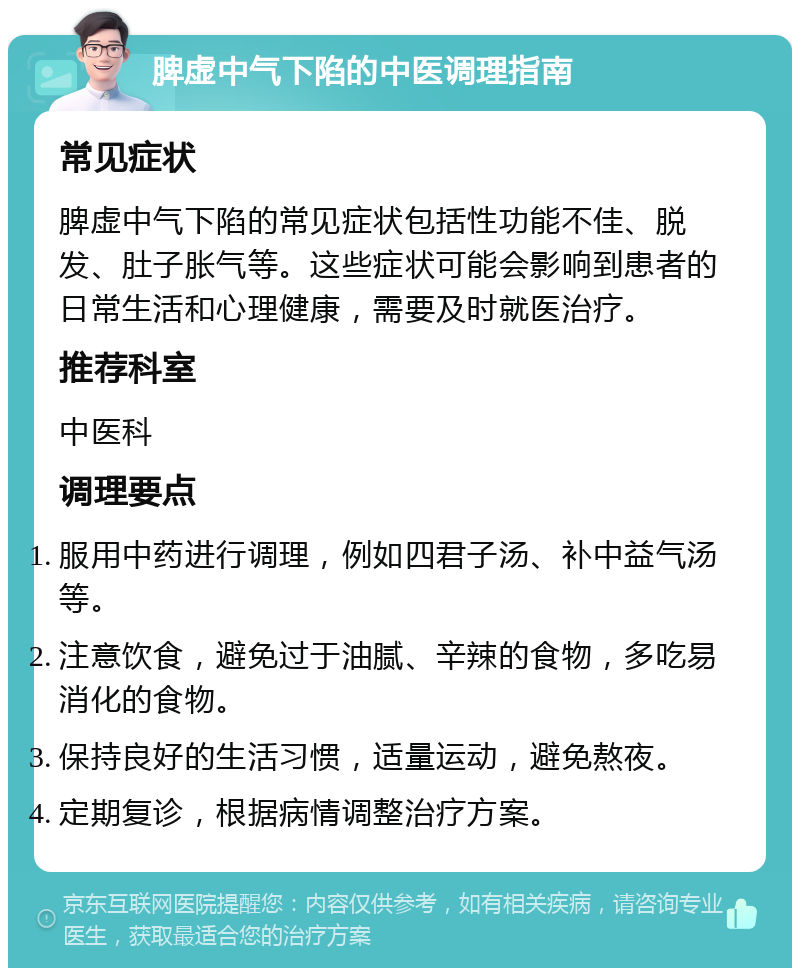 脾虚中气下陷的中医调理指南 常见症状 脾虚中气下陷的常见症状包括性功能不佳、脱发、肚子胀气等。这些症状可能会影响到患者的日常生活和心理健康，需要及时就医治疗。 推荐科室 中医科 调理要点 服用中药进行调理，例如四君子汤、补中益气汤等。 注意饮食，避免过于油腻、辛辣的食物，多吃易消化的食物。 保持良好的生活习惯，适量运动，避免熬夜。 定期复诊，根据病情调整治疗方案。