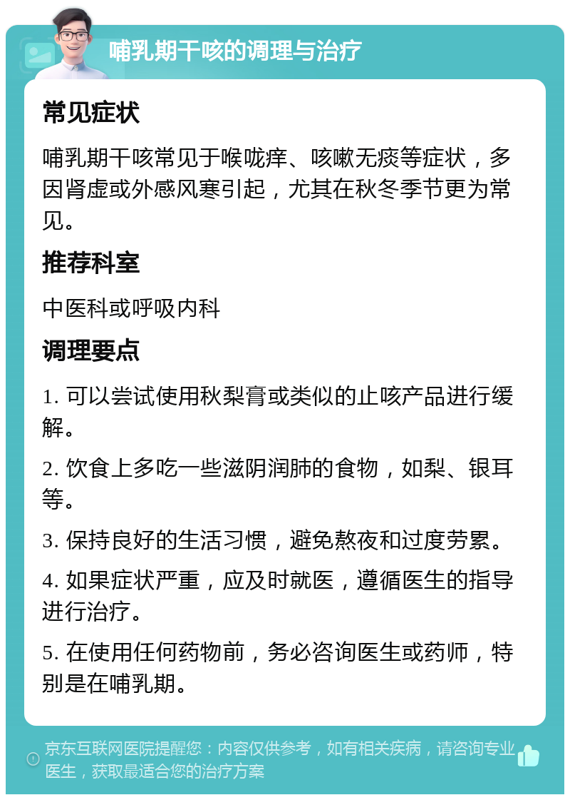 哺乳期干咳的调理与治疗 常见症状 哺乳期干咳常见于喉咙痒、咳嗽无痰等症状，多因肾虚或外感风寒引起，尤其在秋冬季节更为常见。 推荐科室 中医科或呼吸内科 调理要点 1. 可以尝试使用秋梨膏或类似的止咳产品进行缓解。 2. 饮食上多吃一些滋阴润肺的食物，如梨、银耳等。 3. 保持良好的生活习惯，避免熬夜和过度劳累。 4. 如果症状严重，应及时就医，遵循医生的指导进行治疗。 5. 在使用任何药物前，务必咨询医生或药师，特别是在哺乳期。