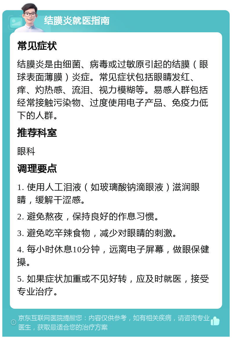 结膜炎就医指南 常见症状 结膜炎是由细菌、病毒或过敏原引起的结膜（眼球表面薄膜）炎症。常见症状包括眼睛发红、痒、灼热感、流泪、视力模糊等。易感人群包括经常接触污染物、过度使用电子产品、免疫力低下的人群。 推荐科室 眼科 调理要点 1. 使用人工泪液（如玻璃酸钠滴眼液）滋润眼睛，缓解干涩感。 2. 避免熬夜，保持良好的作息习惯。 3. 避免吃辛辣食物，减少对眼睛的刺激。 4. 每小时休息10分钟，远离电子屏幕，做眼保健操。 5. 如果症状加重或不见好转，应及时就医，接受专业治疗。