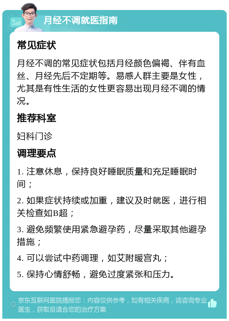 月经不调就医指南 常见症状 月经不调的常见症状包括月经颜色偏褐、伴有血丝、月经先后不定期等。易感人群主要是女性，尤其是有性生活的女性更容易出现月经不调的情况。 推荐科室 妇科门诊 调理要点 1. 注意休息，保持良好睡眠质量和充足睡眠时间； 2. 如果症状持续或加重，建议及时就医，进行相关检查如B超； 3. 避免频繁使用紧急避孕药，尽量采取其他避孕措施； 4. 可以尝试中药调理，如艾附暖宫丸； 5. 保持心情舒畅，避免过度紧张和压力。