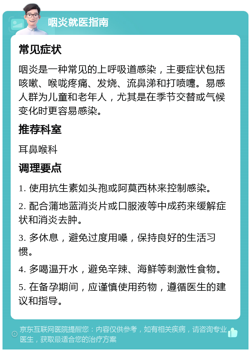 咽炎就医指南 常见症状 咽炎是一种常见的上呼吸道感染，主要症状包括咳嗽、喉咙疼痛、发烧、流鼻涕和打喷嚏。易感人群为儿童和老年人，尤其是在季节交替或气候变化时更容易感染。 推荐科室 耳鼻喉科 调理要点 1. 使用抗生素如头孢或阿莫西林来控制感染。 2. 配合蒲地蓝消炎片或口服液等中成药来缓解症状和消炎去肿。 3. 多休息，避免过度用嗓，保持良好的生活习惯。 4. 多喝温开水，避免辛辣、海鲜等刺激性食物。 5. 在备孕期间，应谨慎使用药物，遵循医生的建议和指导。