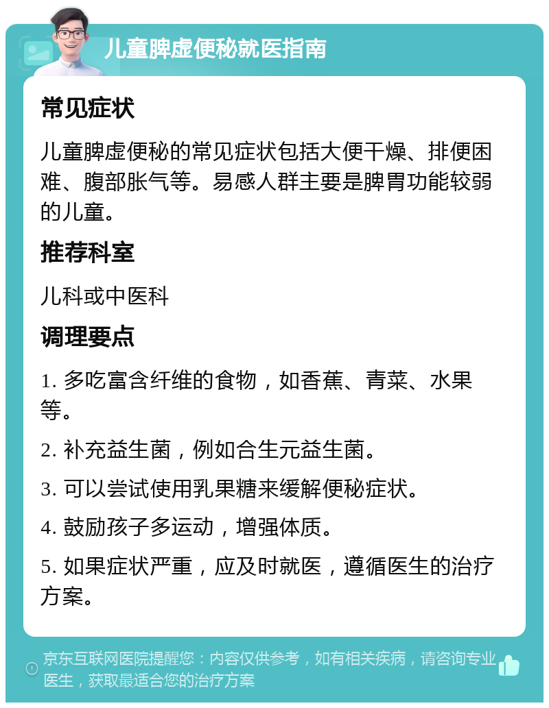 儿童脾虚便秘就医指南 常见症状 儿童脾虚便秘的常见症状包括大便干燥、排便困难、腹部胀气等。易感人群主要是脾胃功能较弱的儿童。 推荐科室 儿科或中医科 调理要点 1. 多吃富含纤维的食物，如香蕉、青菜、水果等。 2. 补充益生菌，例如合生元益生菌。 3. 可以尝试使用乳果糖来缓解便秘症状。 4. 鼓励孩子多运动，增强体质。 5. 如果症状严重，应及时就医，遵循医生的治疗方案。