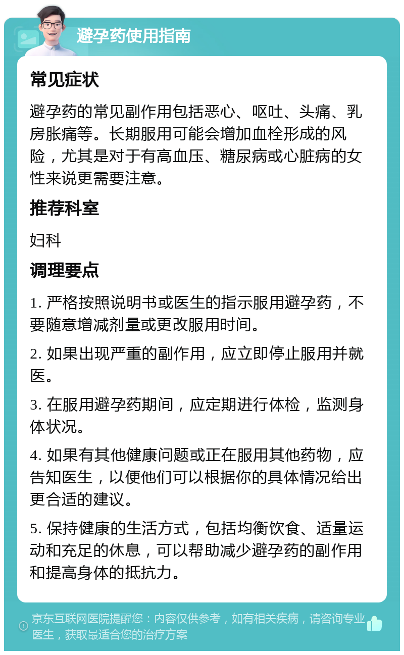 避孕药使用指南 常见症状 避孕药的常见副作用包括恶心、呕吐、头痛、乳房胀痛等。长期服用可能会增加血栓形成的风险，尤其是对于有高血压、糖尿病或心脏病的女性来说更需要注意。 推荐科室 妇科 调理要点 1. 严格按照说明书或医生的指示服用避孕药，不要随意增减剂量或更改服用时间。 2. 如果出现严重的副作用，应立即停止服用并就医。 3. 在服用避孕药期间，应定期进行体检，监测身体状况。 4. 如果有其他健康问题或正在服用其他药物，应告知医生，以便他们可以根据你的具体情况给出更合适的建议。 5. 保持健康的生活方式，包括均衡饮食、适量运动和充足的休息，可以帮助减少避孕药的副作用和提高身体的抵抗力。