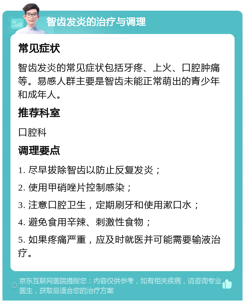 智齿发炎的治疗与调理 常见症状 智齿发炎的常见症状包括牙疼、上火、口腔肿痛等。易感人群主要是智齿未能正常萌出的青少年和成年人。 推荐科室 口腔科 调理要点 1. 尽早拔除智齿以防止反复发炎； 2. 使用甲硝唑片控制感染； 3. 注意口腔卫生，定期刷牙和使用漱口水； 4. 避免食用辛辣、刺激性食物； 5. 如果疼痛严重，应及时就医并可能需要输液治疗。