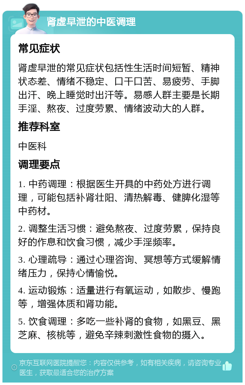 肾虚早泄的中医调理 常见症状 肾虚早泄的常见症状包括性生活时间短暂、精神状态差、情绪不稳定、口干口苦、易疲劳、手脚出汗、晚上睡觉时出汗等。易感人群主要是长期手淫、熬夜、过度劳累、情绪波动大的人群。 推荐科室 中医科 调理要点 1. 中药调理：根据医生开具的中药处方进行调理，可能包括补肾壮阳、清热解毒、健脾化湿等中药材。 2. 调整生活习惯：避免熬夜、过度劳累，保持良好的作息和饮食习惯，减少手淫频率。 3. 心理疏导：通过心理咨询、冥想等方式缓解情绪压力，保持心情愉悦。 4. 运动锻炼：适量进行有氧运动，如散步、慢跑等，增强体质和肾功能。 5. 饮食调理：多吃一些补肾的食物，如黑豆、黑芝麻、核桃等，避免辛辣刺激性食物的摄入。