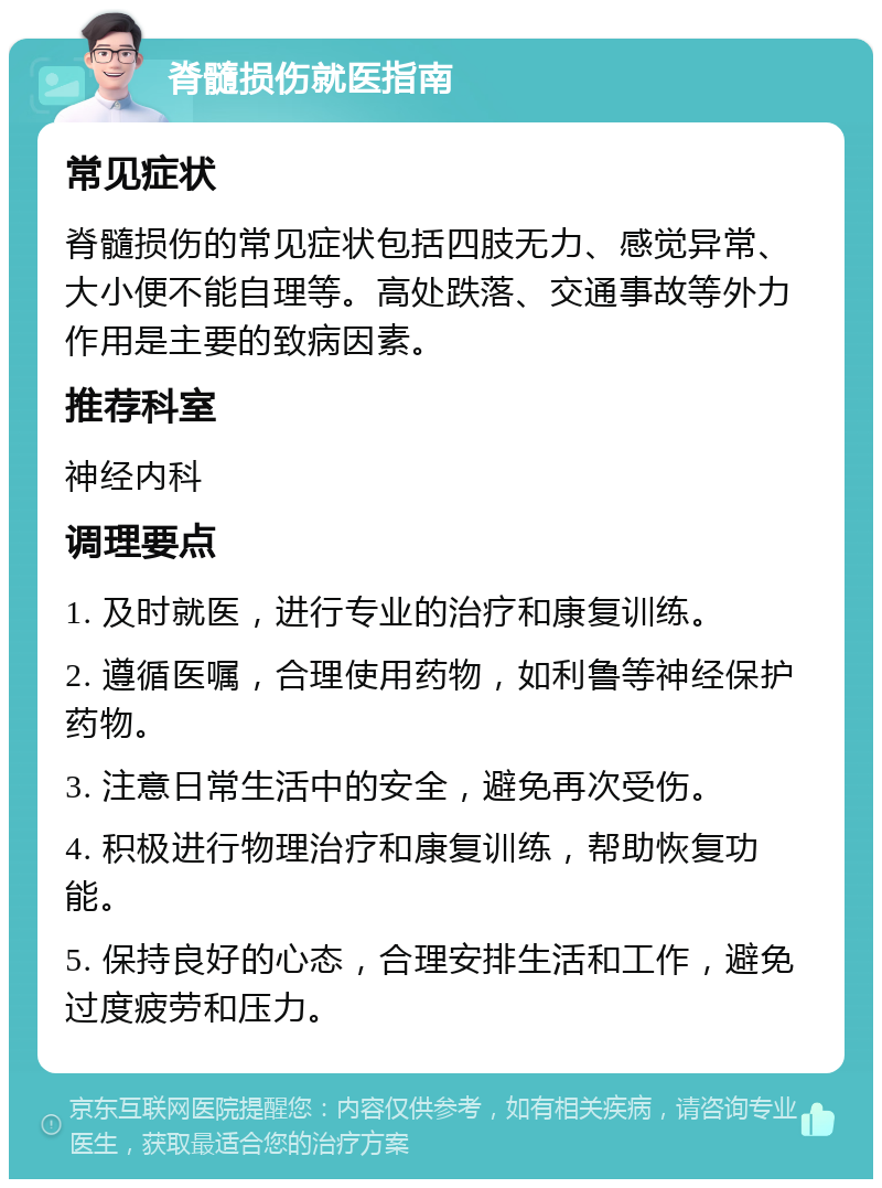 脊髓损伤就医指南 常见症状 脊髓损伤的常见症状包括四肢无力、感觉异常、大小便不能自理等。高处跌落、交通事故等外力作用是主要的致病因素。 推荐科室 神经内科 调理要点 1. 及时就医，进行专业的治疗和康复训练。 2. 遵循医嘱，合理使用药物，如利鲁等神经保护药物。 3. 注意日常生活中的安全，避免再次受伤。 4. 积极进行物理治疗和康复训练，帮助恢复功能。 5. 保持良好的心态，合理安排生活和工作，避免过度疲劳和压力。