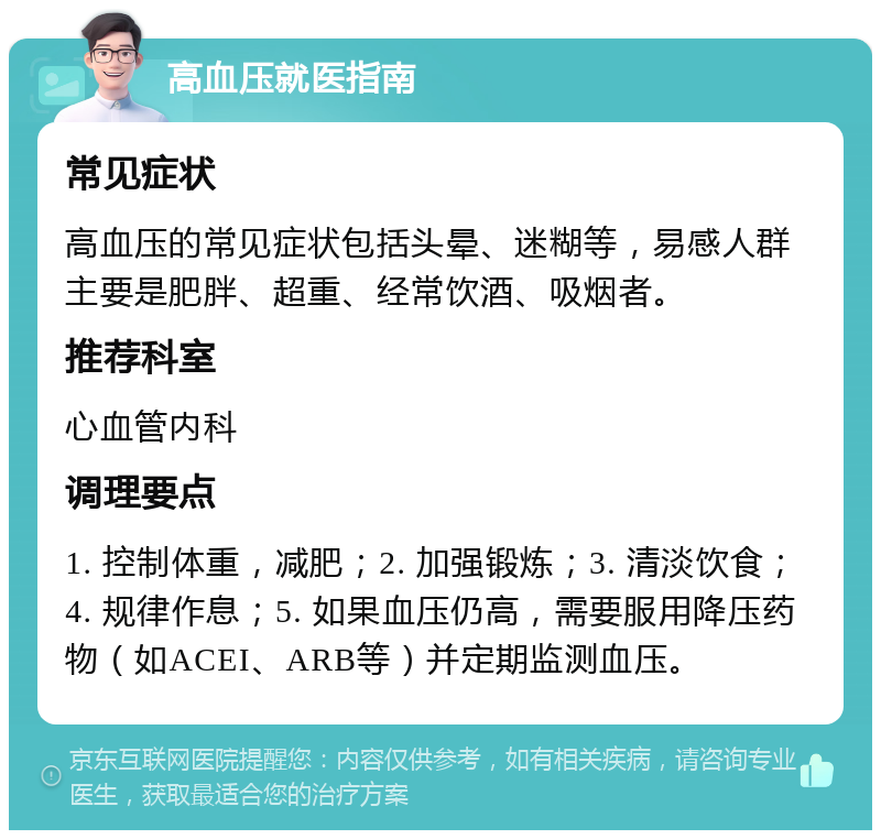 高血压就医指南 常见症状 高血压的常见症状包括头晕、迷糊等，易感人群主要是肥胖、超重、经常饮酒、吸烟者。 推荐科室 心血管内科 调理要点 1. 控制体重，减肥；2. 加强锻炼；3. 清淡饮食；4. 规律作息；5. 如果血压仍高，需要服用降压药物（如ACEI、ARB等）并定期监测血压。