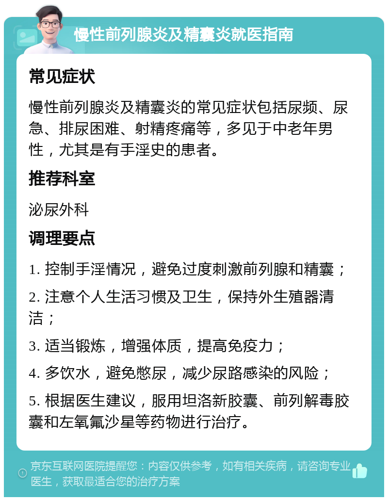 慢性前列腺炎及精囊炎就医指南 常见症状 慢性前列腺炎及精囊炎的常见症状包括尿频、尿急、排尿困难、射精疼痛等，多见于中老年男性，尤其是有手淫史的患者。 推荐科室 泌尿外科 调理要点 1. 控制手淫情况，避免过度刺激前列腺和精囊； 2. 注意个人生活习惯及卫生，保持外生殖器清洁； 3. 适当锻炼，增强体质，提高免疫力； 4. 多饮水，避免憋尿，减少尿路感染的风险； 5. 根据医生建议，服用坦洛新胶囊、前列解毒胶囊和左氧氟沙星等药物进行治疗。