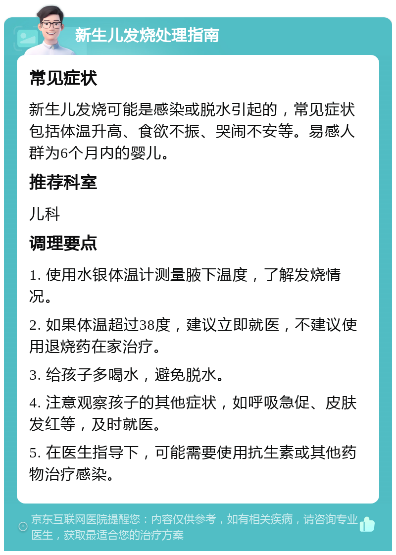 新生儿发烧处理指南 常见症状 新生儿发烧可能是感染或脱水引起的，常见症状包括体温升高、食欲不振、哭闹不安等。易感人群为6个月内的婴儿。 推荐科室 儿科 调理要点 1. 使用水银体温计测量腋下温度，了解发烧情况。 2. 如果体温超过38度，建议立即就医，不建议使用退烧药在家治疗。 3. 给孩子多喝水，避免脱水。 4. 注意观察孩子的其他症状，如呼吸急促、皮肤发红等，及时就医。 5. 在医生指导下，可能需要使用抗生素或其他药物治疗感染。