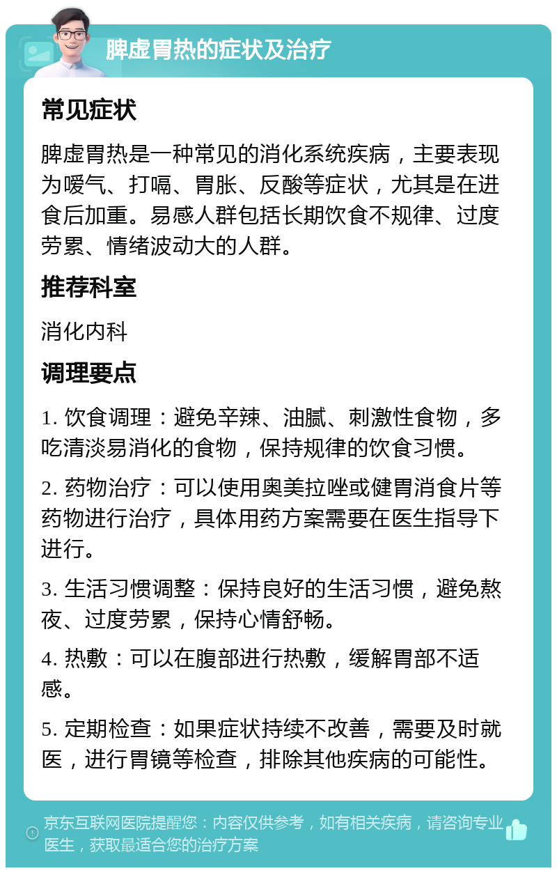 脾虚胃热的症状及治疗 常见症状 脾虚胃热是一种常见的消化系统疾病，主要表现为嗳气、打嗝、胃胀、反酸等症状，尤其是在进食后加重。易感人群包括长期饮食不规律、过度劳累、情绪波动大的人群。 推荐科室 消化内科 调理要点 1. 饮食调理：避免辛辣、油腻、刺激性食物，多吃清淡易消化的食物，保持规律的饮食习惯。 2. 药物治疗：可以使用奥美拉唑或健胃消食片等药物进行治疗，具体用药方案需要在医生指导下进行。 3. 生活习惯调整：保持良好的生活习惯，避免熬夜、过度劳累，保持心情舒畅。 4. 热敷：可以在腹部进行热敷，缓解胃部不适感。 5. 定期检查：如果症状持续不改善，需要及时就医，进行胃镜等检查，排除其他疾病的可能性。