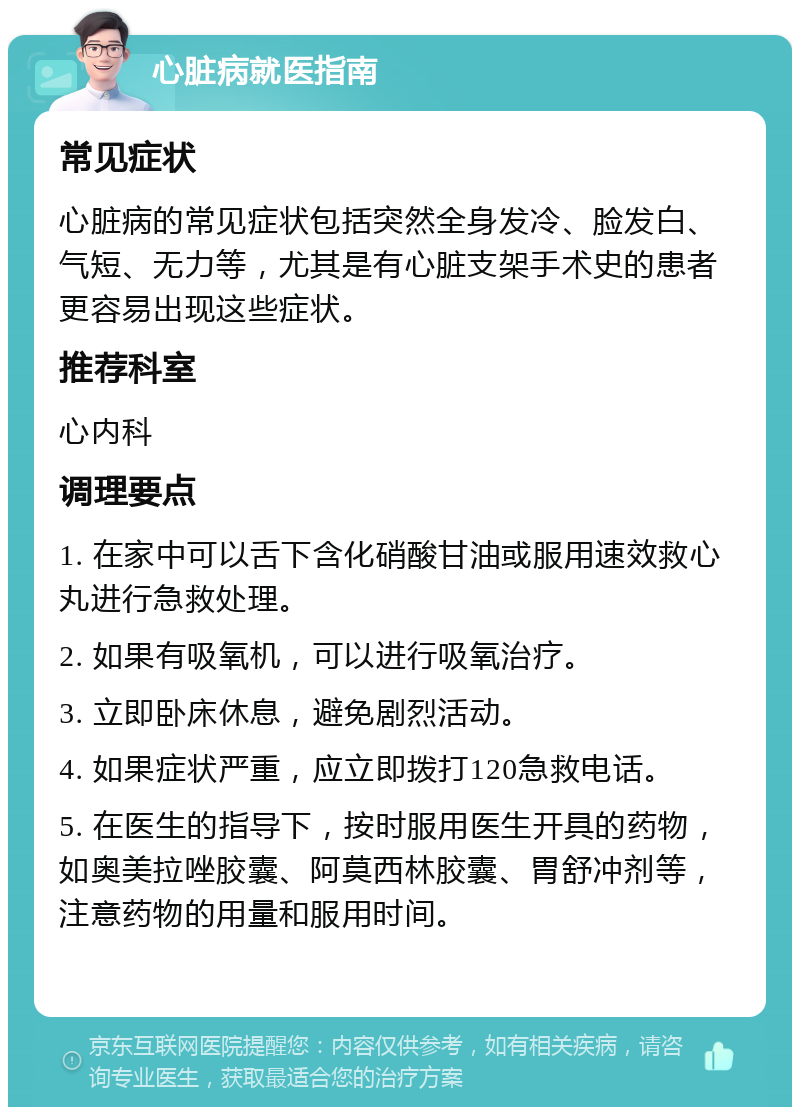 心脏病就医指南 常见症状 心脏病的常见症状包括突然全身发冷、脸发白、气短、无力等，尤其是有心脏支架手术史的患者更容易出现这些症状。 推荐科室 心内科 调理要点 1. 在家中可以舌下含化硝酸甘油或服用速效救心丸进行急救处理。 2. 如果有吸氧机，可以进行吸氧治疗。 3. 立即卧床休息，避免剧烈活动。 4. 如果症状严重，应立即拨打120急救电话。 5. 在医生的指导下，按时服用医生开具的药物，如奥美拉唑胶囊、阿莫西林胶囊、胃舒冲剂等，注意药物的用量和服用时间。