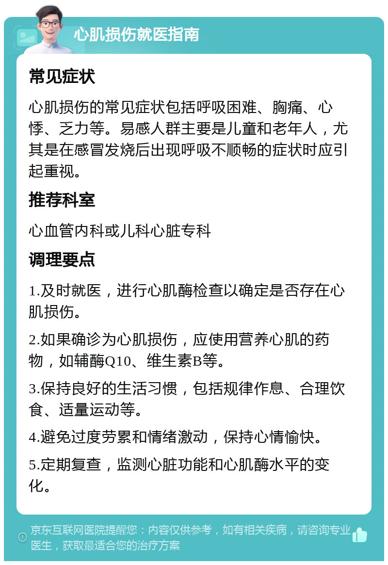 心肌损伤就医指南 常见症状 心肌损伤的常见症状包括呼吸困难、胸痛、心悸、乏力等。易感人群主要是儿童和老年人，尤其是在感冒发烧后出现呼吸不顺畅的症状时应引起重视。 推荐科室 心血管内科或儿科心脏专科 调理要点 1.及时就医，进行心肌酶检查以确定是否存在心肌损伤。 2.如果确诊为心肌损伤，应使用营养心肌的药物，如辅酶Q10、维生素B等。 3.保持良好的生活习惯，包括规律作息、合理饮食、适量运动等。 4.避免过度劳累和情绪激动，保持心情愉快。 5.定期复查，监测心脏功能和心肌酶水平的变化。