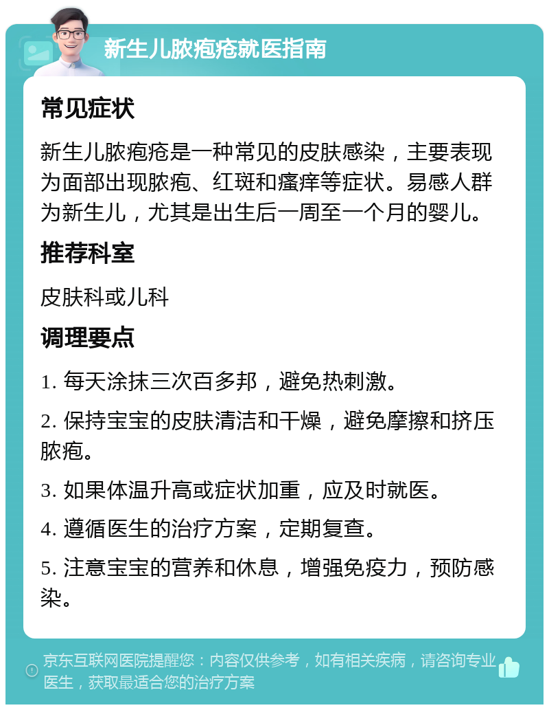 新生儿脓疱疮就医指南 常见症状 新生儿脓疱疮是一种常见的皮肤感染，主要表现为面部出现脓疱、红斑和瘙痒等症状。易感人群为新生儿，尤其是出生后一周至一个月的婴儿。 推荐科室 皮肤科或儿科 调理要点 1. 每天涂抹三次百多邦，避免热刺激。 2. 保持宝宝的皮肤清洁和干燥，避免摩擦和挤压脓疱。 3. 如果体温升高或症状加重，应及时就医。 4. 遵循医生的治疗方案，定期复查。 5. 注意宝宝的营养和休息，增强免疫力，预防感染。