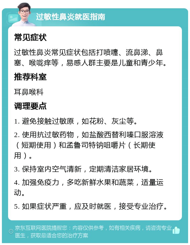 过敏性鼻炎就医指南 常见症状 过敏性鼻炎常见症状包括打喷嚏、流鼻涕、鼻塞、喉咙痒等，易感人群主要是儿童和青少年。 推荐科室 耳鼻喉科 调理要点 1. 避免接触过敏原，如花粉、灰尘等。 2. 使用抗过敏药物，如盐酸西替利嗪口服溶液（短期使用）和孟鲁司特钠咀嚼片（长期使用）。 3. 保持室内空气清新，定期清洁家居环境。 4. 加强免疫力，多吃新鲜水果和蔬菜，适量运动。 5. 如果症状严重，应及时就医，接受专业治疗。