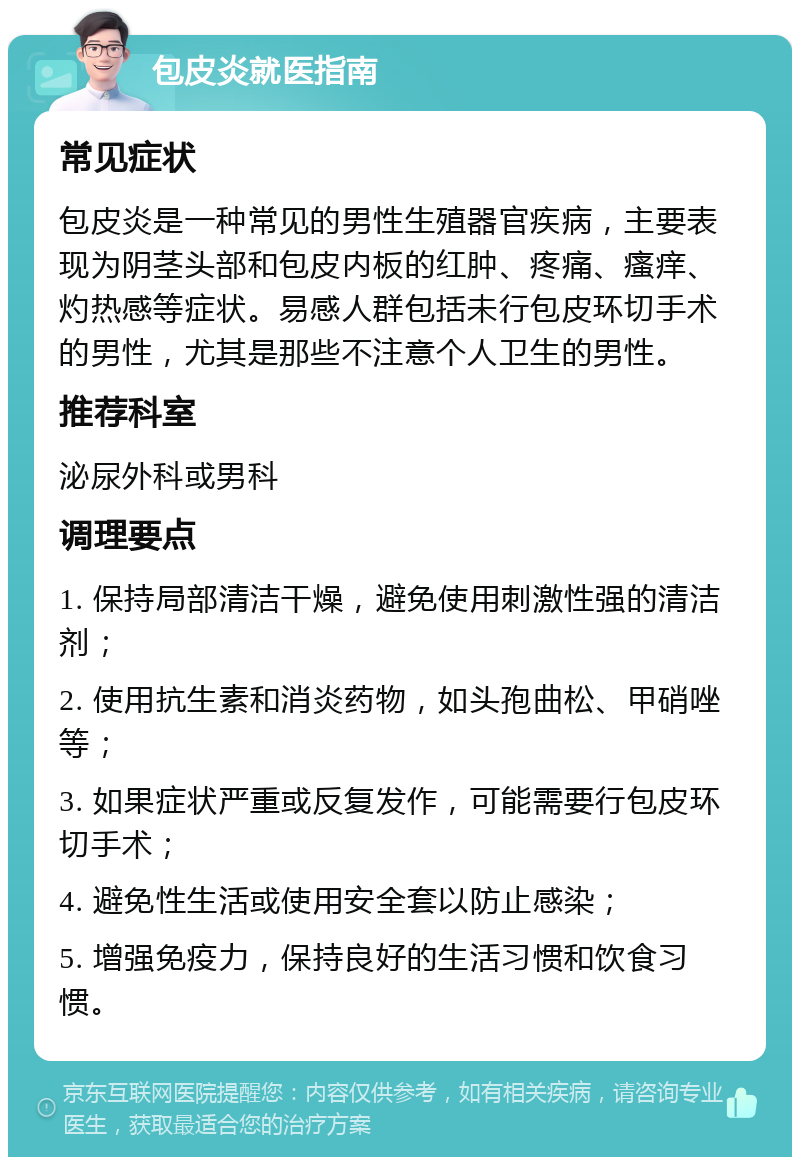 包皮炎就医指南 常见症状 包皮炎是一种常见的男性生殖器官疾病，主要表现为阴茎头部和包皮内板的红肿、疼痛、瘙痒、灼热感等症状。易感人群包括未行包皮环切手术的男性，尤其是那些不注意个人卫生的男性。 推荐科室 泌尿外科或男科 调理要点 1. 保持局部清洁干燥，避免使用刺激性强的清洁剂； 2. 使用抗生素和消炎药物，如头孢曲松、甲硝唑等； 3. 如果症状严重或反复发作，可能需要行包皮环切手术； 4. 避免性生活或使用安全套以防止感染； 5. 增强免疫力，保持良好的生活习惯和饮食习惯。