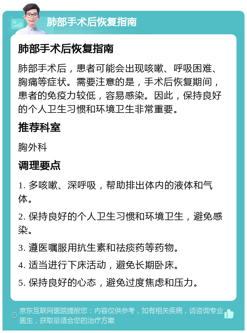 肺部手术后恢复指南 肺部手术后恢复指南 肺部手术后，患者可能会出现咳嗽、呼吸困难、胸痛等症状。需要注意的是，手术后恢复期间，患者的免疫力较低，容易感染。因此，保持良好的个人卫生习惯和环境卫生非常重要。 推荐科室 胸外科 调理要点 1. 多咳嗽、深呼吸，帮助排出体内的液体和气体。 2. 保持良好的个人卫生习惯和环境卫生，避免感染。 3. 遵医嘱服用抗生素和祛痰药等药物。 4. 适当进行下床活动，避免长期卧床。 5. 保持良好的心态，避免过度焦虑和压力。