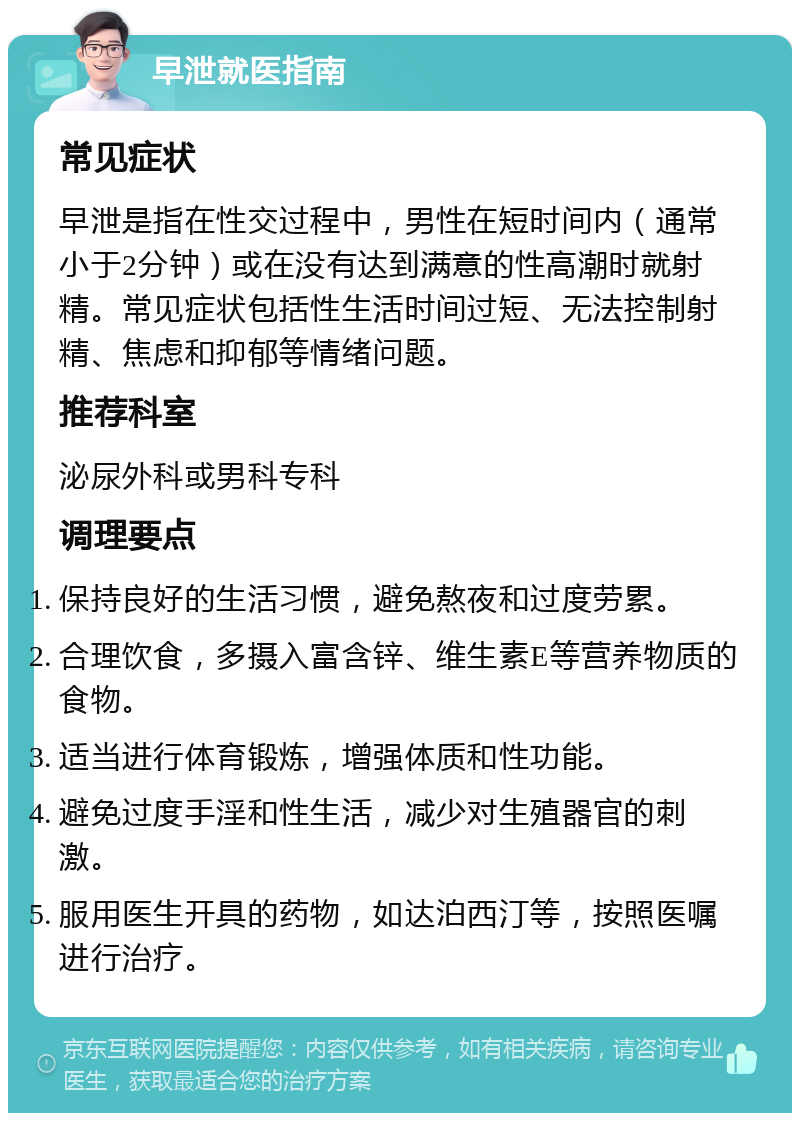 早泄就医指南 常见症状 早泄是指在性交过程中，男性在短时间内（通常小于2分钟）或在没有达到满意的性高潮时就射精。常见症状包括性生活时间过短、无法控制射精、焦虑和抑郁等情绪问题。 推荐科室 泌尿外科或男科专科 调理要点 保持良好的生活习惯，避免熬夜和过度劳累。 合理饮食，多摄入富含锌、维生素E等营养物质的食物。 适当进行体育锻炼，增强体质和性功能。 避免过度手淫和性生活，减少对生殖器官的刺激。 服用医生开具的药物，如达泊西汀等，按照医嘱进行治疗。