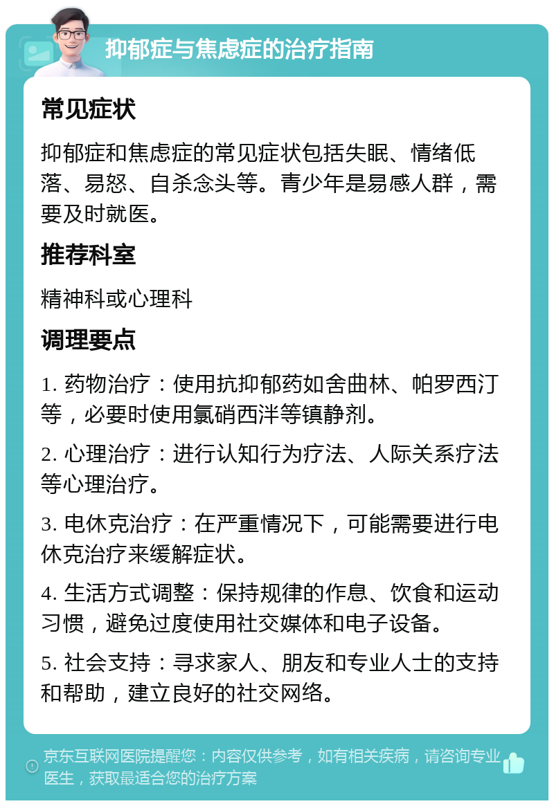 抑郁症与焦虑症的治疗指南 常见症状 抑郁症和焦虑症的常见症状包括失眠、情绪低落、易怒、自杀念头等。青少年是易感人群，需要及时就医。 推荐科室 精神科或心理科 调理要点 1. 药物治疗：使用抗抑郁药如舍曲林、帕罗西汀等，必要时使用氯硝西泮等镇静剂。 2. 心理治疗：进行认知行为疗法、人际关系疗法等心理治疗。 3. 电休克治疗：在严重情况下，可能需要进行电休克治疗来缓解症状。 4. 生活方式调整：保持规律的作息、饮食和运动习惯，避免过度使用社交媒体和电子设备。 5. 社会支持：寻求家人、朋友和专业人士的支持和帮助，建立良好的社交网络。