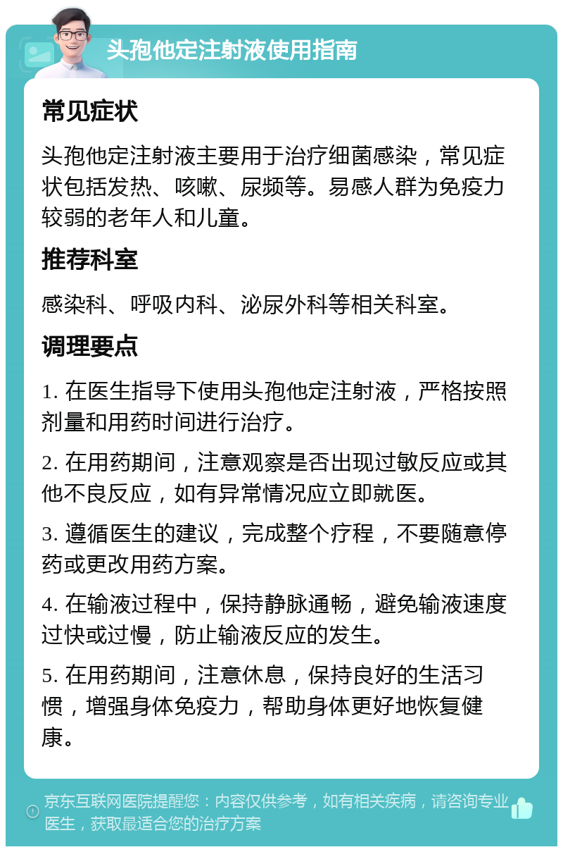 头孢他定注射液使用指南 常见症状 头孢他定注射液主要用于治疗细菌感染，常见症状包括发热、咳嗽、尿频等。易感人群为免疫力较弱的老年人和儿童。 推荐科室 感染科、呼吸内科、泌尿外科等相关科室。 调理要点 1. 在医生指导下使用头孢他定注射液，严格按照剂量和用药时间进行治疗。 2. 在用药期间，注意观察是否出现过敏反应或其他不良反应，如有异常情况应立即就医。 3. 遵循医生的建议，完成整个疗程，不要随意停药或更改用药方案。 4. 在输液过程中，保持静脉通畅，避免输液速度过快或过慢，防止输液反应的发生。 5. 在用药期间，注意休息，保持良好的生活习惯，增强身体免疫力，帮助身体更好地恢复健康。