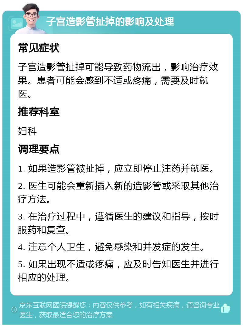 子宫造影管扯掉的影响及处理 常见症状 子宫造影管扯掉可能导致药物流出，影响治疗效果。患者可能会感到不适或疼痛，需要及时就医。 推荐科室 妇科 调理要点 1. 如果造影管被扯掉，应立即停止注药并就医。 2. 医生可能会重新插入新的造影管或采取其他治疗方法。 3. 在治疗过程中，遵循医生的建议和指导，按时服药和复查。 4. 注意个人卫生，避免感染和并发症的发生。 5. 如果出现不适或疼痛，应及时告知医生并进行相应的处理。