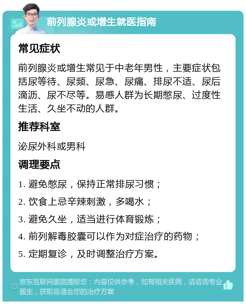 前列腺炎或增生就医指南 常见症状 前列腺炎或增生常见于中老年男性，主要症状包括尿等待、尿频、尿急、尿痛、排尿不适、尿后滴沥、尿不尽等。易感人群为长期憋尿、过度性生活、久坐不动的人群。 推荐科室 泌尿外科或男科 调理要点 1. 避免憋尿，保持正常排尿习惯； 2. 饮食上忌辛辣刺激，多喝水； 3. 避免久坐，适当进行体育锻炼； 4. 前列解毒胶囊可以作为对症治疗的药物； 5. 定期复诊，及时调整治疗方案。