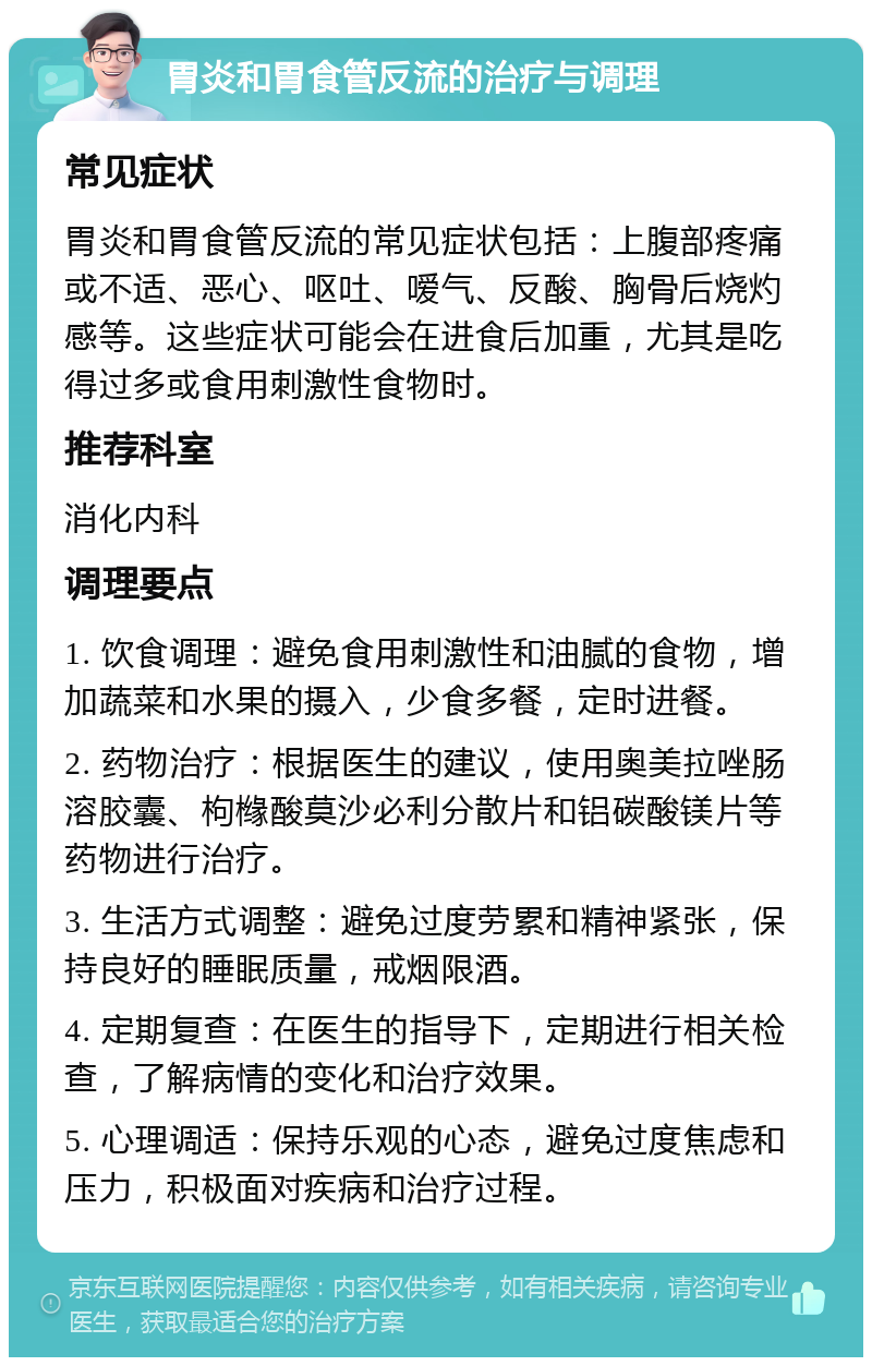 胃炎和胃食管反流的治疗与调理 常见症状 胃炎和胃食管反流的常见症状包括：上腹部疼痛或不适、恶心、呕吐、嗳气、反酸、胸骨后烧灼感等。这些症状可能会在进食后加重，尤其是吃得过多或食用刺激性食物时。 推荐科室 消化内科 调理要点 1. 饮食调理：避免食用刺激性和油腻的食物，增加蔬菜和水果的摄入，少食多餐，定时进餐。 2. 药物治疗：根据医生的建议，使用奥美拉唑肠溶胶囊、枸橼酸莫沙必利分散片和铝碳酸镁片等药物进行治疗。 3. 生活方式调整：避免过度劳累和精神紧张，保持良好的睡眠质量，戒烟限酒。 4. 定期复查：在医生的指导下，定期进行相关检查，了解病情的变化和治疗效果。 5. 心理调适：保持乐观的心态，避免过度焦虑和压力，积极面对疾病和治疗过程。