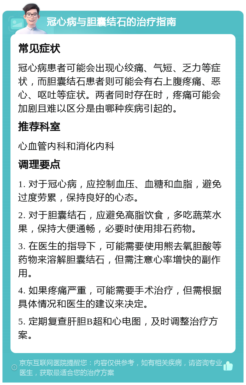 冠心病与胆囊结石的治疗指南 常见症状 冠心病患者可能会出现心绞痛、气短、乏力等症状，而胆囊结石患者则可能会有右上腹疼痛、恶心、呕吐等症状。两者同时存在时，疼痛可能会加剧且难以区分是由哪种疾病引起的。 推荐科室 心血管内科和消化内科 调理要点 1. 对于冠心病，应控制血压、血糖和血脂，避免过度劳累，保持良好的心态。 2. 对于胆囊结石，应避免高脂饮食，多吃蔬菜水果，保持大便通畅，必要时使用排石药物。 3. 在医生的指导下，可能需要使用熊去氧胆酸等药物来溶解胆囊结石，但需注意心率增快的副作用。 4. 如果疼痛严重，可能需要手术治疗，但需根据具体情况和医生的建议来决定。 5. 定期复查肝胆B超和心电图，及时调整治疗方案。