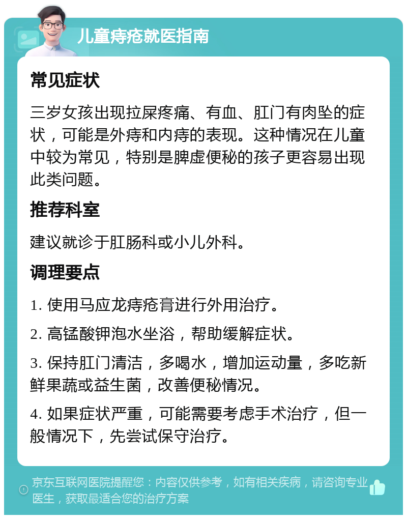 儿童痔疮就医指南 常见症状 三岁女孩出现拉屎疼痛、有血、肛门有肉坠的症状，可能是外痔和内痔的表现。这种情况在儿童中较为常见，特别是脾虚便秘的孩子更容易出现此类问题。 推荐科室 建议就诊于肛肠科或小儿外科。 调理要点 1. 使用马应龙痔疮膏进行外用治疗。 2. 高锰酸钾泡水坐浴，帮助缓解症状。 3. 保持肛门清洁，多喝水，增加运动量，多吃新鲜果蔬或益生菌，改善便秘情况。 4. 如果症状严重，可能需要考虑手术治疗，但一般情况下，先尝试保守治疗。